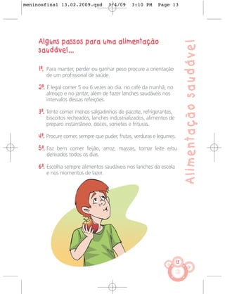 meninosfinal 13.02.2009.qxd          3/4/09     3:10 PM     Page 13




     Alguns passos para uma alimentação




                                                                           Alimentação saudável
     saudável...

     1º. Para manter, perder ou ganhar peso procure a orientação
        de um profissional de saúde.

     2º. É legal comer 5 ou 6 vezes ao dia: no café da manhã, no
        almoço e no jantar, além de fazer lanches saudáveis nos
        intervalos dessas refeições.

     3º. Tente comer menos salgadinhos de pacote, refrigerantes,
        biscoitos recheados, lanches industrializados, alimentos de
        preparo instantâneo, doces, sorvetes e frituras.

     4º. Procure comer, sempre que puder, frutas, verduras e legumes.

     5º. Faz bem comer feijão, arroz, massas, tomar leite e/ou
        derivados todos os dias.

     6º. Escolha sempre alimentos saudáveis nos lanches da escola
        e nos momentos de lazer.




                                                                      13
 