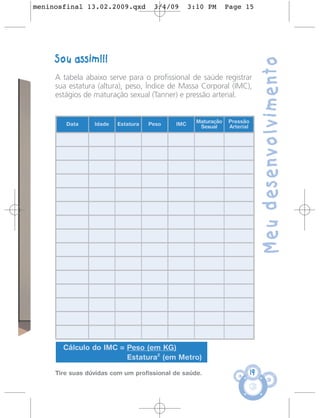 meninosfinal 13.02.2009.qxd          3/4/09      3:10 PM       Page 15




     Sou assim!!!




                                                                               Meu desenvolvimento
     A tabela abaixo serve para o profissional de saúde registrar
     sua estatura (altura), peso, Índice de Massa Corporal (IMC),
     estágios de maturação sexual (Tanner) e pressão arterial.


                                                   Maturação   Pressão
        Data     Idade   Estatura   Peso   IMC      Sexual     Arterial




       Cálculo do IMC = Peso (em KG)
                        Estatura2 (em Metro)

     Tire suas dúvidas com um profissional de saúde.                      19
 