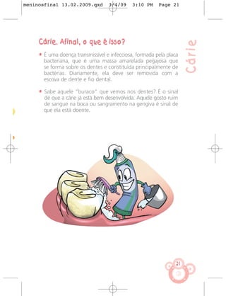 meninosfinal 13.02.2009.qxd        3/4/09    3:10 PM     Page 21




     Cárie. Afinal, o que é isso?




                                                                      Cárie
     • É uma doença transmissível e infecciosa, formada pela placa
       bacteriana, que é uma massa amarelada pegajosa que
       se forma sobre os dentes e constituída principalmente de
       bactérias. Diariamente, ela deve ser removida com a
       escova de dente e fio dental.

     • Sabe aquele “buraco” que vemos nos dentes? É o sinal
       de que a cárie já está bem desenvolvida. Aquele gosto ruim
       de sangue na boca ou sangramento na gengiva é sinal de
       que ela está doente.




                                                                 21
 