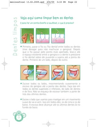 meninosfinal 13.02.2009.qxd                  3/4/09     3:10 PM     Page 22




                  Veja aqui como limpar bem os dentes
 Dentes limpos
                  E para ter um sorriso bonito e saudável, o que é preciso?




                  • Primeiro, passe o fio ou fita dental entre todos os dentes
                    (mas devagar para não machucar a gengiva). Depois
                    que o fio passar pelo ponto mais apertado, leve-o até
                    o espaço existente entre a gengiva e o dente e pressione
                    o fio dental sobre ele puxando a sujeira até a ponta do
                    dente. Primeiro de um lado, depois do outro.




                  • Escove todos os lados, movimentando suavemente a
                    escova da gengiva até a ponta dos dentes. Faça isso em
                    todos os dentes superiores e inferiores, do lado de dentro
                    e de fora. Não se esqueça de escovar também a parte de
                    trás dos últimos dentes.

                  • Escove o lado que usamos para mastigar em um movimento
                    suave de vai-e-vem. Isso em todos eles: os de cima e os de
                    baixo. A escova deve alcançar até os últimos dentes lá no
                    fundo da boca.

             22
 