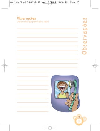 meninosfinal 13.02.2009.qxd            3/4/09   3:10 PM     Page 25




     Observações




                                                                         Observações
     (Para o dentista preencher a lápis)


     ––––––––––––––––––––––––––––––––––––––––––––––––––––––––––––––––

     ––––––––––––––––––––––––––––––––––––––––––––––––––––––––––––––––

     ––––––––––––––––––––––––––––––––––––––––––––––––––––––––––––––––

     ––––––––––––––––––––––––––––––––––––––––––––––––––––––––––––––––

     ––––––––––––––––––––––––––––––––––––––––––––––––––––––––––––––––

     ––––––––––––––––––––––––––––––––––––––––––––––––––––––––––––––––

     ––––––––––––––––––––––––––––––––––––––––––––––––––––––––––––––––

     ––––––––––––––––––––––––––––––––––––––––––––––––––––––––––––––––

     ––––––––––––––––––––––––––––––––––––––––––––––––––––––––––––––––

     ––––––––––––––––––––––––––––––––––––––––––––––––––––––––––––––––

     –––––––––––––––––––––––––––––––––

     –––––––––––––––––––––––––––––––––

     –––––––––––––––––––––––––––––––––

     –––––––––––––––––––––––––––––––––

     –––––––––––––––––––––––––––––––––

     –––––––––––––––––––––––––––––––––

     –––––––––––––––––––––––––––––––––

     –––––––––––––––––––––––––––––––––

     –––––––––––––––––––––––––––––––––

     –––––––––––––––––––––––––––––––––

                                                                    25
 