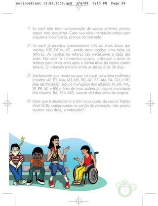 meninosfinal 13.02.2009.qxd        3/4/09    3:10 PM    Page 29




     1º. Se você não tiver comprovação de vacina anterior, precisa
        seguir este esquema. Caso sua documentação esteja com
        esquema incompleto, precisa completá-lo.

     2º. Se você já recebeu anteriormente três ou mais doses das
        vacinas DTP, DT ou dT, então deve receber uma dose de
        reforço. As vacinas de reforço são necessárias a cada dez
        anos. No caso de ferimentos graves, antecipar a dose de
        reforço para cinco anos após a última dose da vacina contra
        tétano. O intervalo mínimo entre as doses é de 30 dias.

     3º. Adolescente que resida ou que irá viajar para área endêmica
        (estados: AP, TO, MA, MT, MS, RO, AC, RR, AM, PA, GO, e DF),
        área de transição (alguns municípios dos estados: PI, BA, MG,
        SP, PR, SC e RS) e área de risco potencial (alguns municípios
        dos estados: BA, ES e MG), vacinar dez dias antes da viagem.

     4º. Você que é adolescente e tem duas doses da vacina Tríplice
        Viral (SCR), comprovadas no cartão de vacinação, não precisa
        receber essa dose, combinado?




                                                                29
 