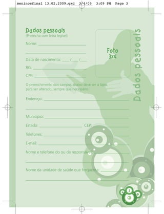 meninosfinal 13.02.2009.qxd          3/4/09    3:09 PM    Page 3




    Dados pessoais




                                                                       Dados pessoais
    (Preencha com letra legível)

    Nome: ___________________________

    __________________________________                Foto
    Data de nascimento: ____ /____ /____
                                                       3x4
    RG: ______________________________

    CPF: _____________________________

    O preenchimento dos campos abaixo deve ser a lápis,
    para ser alterado, sempre que necessário.

    Endereço: ________________________________________________

    __________________________________________________________

    Município: _______________________________________________

    Estado: ________________________ CEP: ____________________

    Telefones: ________________________________________________

    E-mail: ___________________________________________________

    Nome e telefone do ou da responsável: ____________________

    __________________________________________________________

    Nome da unidade de saúde que frequenta: ________________

    __________________________________________________________


                                                                   3
 