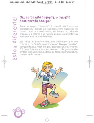 meninosfinal 13.02.2009.qxd                   3/4/09   3:10 PM    Page 30




                     Meu corpo está diferente, o que está
 Estou diferente!
                     acontecendo comigo?
                     Sentir o corpo “diferente” é normal. Você está na
                     adolescência, período em que acontecem mudanças em
                     nosso corpo, nos sentimentos, no humor, no jeito de
                     enxergar a si mesmo e ao mundo, enquanto aumentam as
                     atividades e as responsabilidades.

                     São várias as transformações que acontecem, é o que
                     chamamos de “estirão do crescimento”. O corpo "espicha",
                     começando pelas mãos e os pés, depois sua altura aumenta.
                     E é nessa época que também ocorrem o alargamento dos
                     ombros e um aumento gradativo da força e da musculatura,
                     que dobra de tamanho.




                30
 