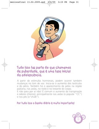 meninosfinal 13.02.2009.qxd       3/4/09    3:10 PM    Page 31




     Tudo isso faz parte do que chamamos
     de puberdade, que é uma fase inicial
     da adolescência.
     A partir de estímulos hormonais, podem ocorrer também
     mudanças no tom de voz. Inicia-se o aumento dos testículos
     e do pênis. Também há o aparecimento de pelos na região
     pubiana, nas axilas, no rosto e no restante do corpo.
     E não para por aí não! É comum o aumento da transpiração
     e odores (cheiros), principalmente nas axilas (o popular "CC")
     e nos pés (o"chulé").

     Por tudo isso o banho diário é muito importante!



                                                              31
 