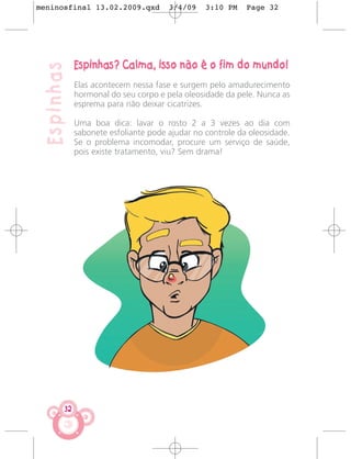 meninosfinal 13.02.2009.qxd           3/4/09    3:10 PM    Page 32




             Espinhas? Calma, isso não é o fim do mundo!
 Espinhas
             Elas acontecem nessa fase e surgem pelo amadurecimento
             hormonal do seu corpo e pela oleosidade da pele. Nunca as
             esprema para não deixar cicatrizes.

             Uma boa dica: lavar o rosto 2 a 3 vezes ao dia com
             sabonete esfoliante pode ajudar no controle da oleosidade.
             Se o problema incomodar, procure um serviço de saúde,
             pois existe tratamento, viu? Sem drama!




        32
 