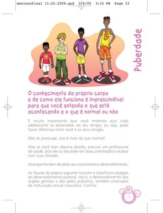 meninosfinal 13.02.2009.qxd        3/4/09    3:10 PM     Page 33




                                                                      Puberdade
     O conhecimento do próprio corpo
     e de como ele funciona é imprescindível
     para que você entenda o que está
     acontecendo e o que é normal ou não
     É muito importante que você entenda que cada
     adolescente se desenvolve no seu tempo, ou seja, pode
     haver diferença entre você e os seus amigos.

     Não se preocupe, isso é mais do que normal!

     Mas se você tiver alguma dúvida, procure um profissional
     de saúde, pois ele ou ela pode dar boas orientações e acabar
     com suas dúvidas.

     Acompanhe bem de perto seu crescimento e desenvolvimento.

     As figuras da página seguinte ilustram e classificam estágios
     do desenvolvimento puberal, isto é, o desenvolvimento dos
     orgãos genitais e dos pelos pubianos, também chamados
     de maturação sexual masculina. Confira.
                                                                 33
 