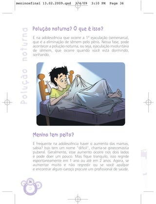 meninosfinal 13.02.2009.qxd                   3/4/09     3:10 PM    Page 36




                    Polução noturna? O que é isso?
 Polução noturna
                    É na adolescência que ocorre a 1ª ejaculação (semenarca),
                    que é a eliminação de sêmem pelo pênis. Nessa fase, pode
                    acontecer a polução noturna, ou seja, ejaculação involuntária
                    de sêmem, que ocorre quando você está dormindo,
                    sonhando.




                    Menino tem peito?
                    É frequente na adolescência haver o aumento das mamas,
                    sabia? Isso tem um nome "difícil", chama-se ginecomastia
                    puberal. Geralmente, esse aumento ocorre nos dois lados
                    e pode doer um pouco. Mas fique tranquilo, isso regride
                    espontaneamente em 1 ano ou até em 2 anos. Agora, se
                    aumentar muito e não regredir ou se você apalpar
                    e encontrar algum caroço procure um profissional de saúde.


               36
 