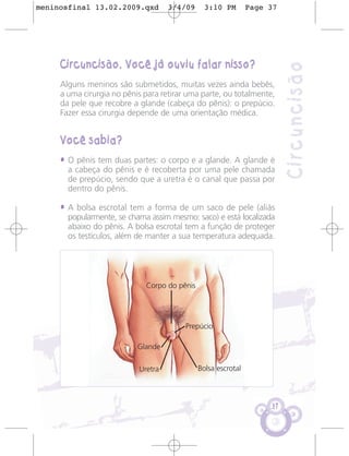 meninosfinal 13.02.2009.qxd         3/4/09      3:10 PM        Page 37




     Circuncisão. Você já ouviu falar nisso?




                                                                         Circuncisão
     Alguns meninos são submetidos, muitas vezes ainda bebês,
     a uma cirurgia no pênis para retirar uma parte, ou totalmente,
     da pele que recobre a glande (cabeça do pênis): o prepúcio.
     Fazer essa cirurgia depende de uma orientação médica.


     Você sabia?
     • O pênis tem duas partes: o corpo e a glande. A glande é
       a cabeça do pênis e é recoberta por uma pele chamada
       de prepúcio, sendo que a uretra é o canal que passa por
       dentro do pênis.

     • A bolsa escrotal tem a forma de um saco de pele (aliás
       popularmente, se chama assim mesmo: saco) e está localizada
       abaixo do pênis. A bolsa escrotal tem a função de proteger
       os testículos, além de manter a sua temperatura adequada.




                             Corpo do pênis




                                         Prepúcio

                           Glande

                           Uretra             Bolsa escrotal



                                                                    37
 