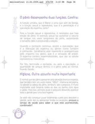 meninosfinal 13.02.2009.qxd             3/4/09    3:10 PM      Page 38




            O pênis desempenha duas funções. Confira:
 Higiene
            A função urinária, que é liberar a urina que vem da bexiga,
            e a função sexual e reprodutiva, que é a penetração e a
            ejaculação do esperma, certo?

            Para a função sexual e reprodutiva, é necessário que haja
            ereção do pênis. O estímulo sexual faz aumentar o volume
            de sangue nos vasos sanguíneos do pênis, aumentando
            o tamanho dele e provocando a ereção.

            Quando a excitação continua, ocorre a ejaculação, que
            é a liberação do esperma ou sêmen como também
            é conhecido. Geralmente esse momento é acompanhado
            pelo orgasmo (ou gozo), que é a sensação de prazer.
            O esperma contém espermatozóides, que são as células
            reprodutoras masculinas.

            Por fim, terminada a excitação, ou após a ejaculação, a
            quantidade de sangue diminui e o pênis volta ao normal,
            ficando flácido.

            Higiene. Outro assunto muito importante
            É normal que seu pênis apresente uma secreção branca e espessa,
            que também tem um outro nome "difícil": chama-se esmegma,
            na glande (a cabeça do pênis, lembra?), sob o prepúcio. É muito
            importante você limpá-la todos os dias no banho com água
            e sabão. Para isso, primeiro puxe o prepúcio deixando aparecer
            toda a glande para uma boa higiene.

            Se você não conseguir puxar totalmente a pele para descobrir a
            glande, sentir dor ou apresentar feridas ou secreções, procure o
            serviço de saúde para saber o que está acontecendo,
            combinado?

       38
 