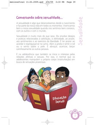 meninosfinal 13.02.2009.qxd         3/4/09     3:10 PM     Page 39




     Conversando sobre sexualidade...




                                                                        Sexualidade
     A sexualidade é algo que desenvolvemos desde o nascimento
     e faz parte da nossa vida em todos os momentos. Vivenciamos
     bem a nossa sexualidade quando nos sentimos bem conosco,
     com os outros e com o mundo.

     Sexualidade é muito mais do que sexo. Ela envolve desejos
     e práticas relacionados à satisfação, à afetividade, ao prazer,
     aos sentimentos e ao exercício da liberdade. É ter prazer ao
     acordar e espreguiçar-se na cama. Abrir a janela e sentir o sol
     ou o vento sobre a pele. É abraçar, acariciar, beijar
     carinhosamente as outras pessoas.

     É na adolescência que também se inicia o interesse pelas
     relações afetivas e sexuais. Por isso, é normal que os
     adolescentes manipulem o próprio corpo (masturbação) em
     busca de sensações prazerosas.




                                            Educação
                                              Sexual

                                                                   39
 