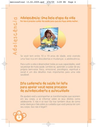 meninosfinal 13.02.2009.qxd                       3/4/09      3:09 PM      Page 4




                    Adolescência: Uma bela etapa da vida
 Adolescência
                    Por isso é preciso cuidar da saúde para que ela fique ainda melhor.




                    Se você tem entre 10 e 19 anos de idade, está vivendo
                    uma fase rica em descobertas e mudanças: a adolescência.

                    Para curtir a vida e desenvolver todas as suas capacidades, você
                    vai precisar de muita saúde. Lembre-se, aprender a cuidar de seu
                    próprio bem-estar físico, emocional, psicológico, espiritual e
                    social é um dos desafios mais importantes para uma vida
                    saudável.


                    Esta caderneta de saúde foi feita
                    para apoiar você nesse processo
                    de autodescoberta e autocuidado
                    Ela ajudará você a acompanhar as transformações que ocorrem
                    em seu corpo, a se informar sobre os seus direitos como
                    adolescente. E não é só isso! Ela traz também dicas de como
                    evitar doenças e fala sobre os cuidados que você precisa ter com
                    seu corpo. Isso não é legal?!

                4
 