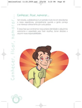 meninosfinal 13.02.2009.qxd                                3/4/09      3:10 PM     Page 40




                               Conhecer, ficar, namorar...
 Conhecer, ficar, namorar...
                               Sem dúvida, a adolescência é um período muito rico em descobertas
                               e novas experiências, principalmente quando a gente começa
                               a se interessar afetivamente por outra pessoa.

                               É nessa fase que construímos nossa própria identidade e adquirimos
                               autonomia e capacidade para fazer escolhas, tomar decisões e
                               assumir novas responsabilidades.




                          40
 