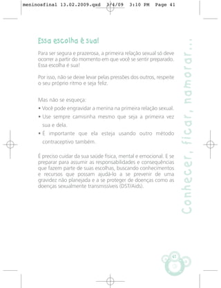 meninosfinal 13.02.2009.qxd          3/4/09    3:10 PM      Page 41




     Essa escolha é sua!




                                                                         Conhecer, ficar, namorar...
     Para ser segura e prazerosa, a primeira relação sexual só deve
     ocorrer a partir do momento em que você se sentir preparado.
     Essa escolha é sua!

     Por isso, não se deixe levar pelas pressões dos outros, respeite
     o seu próprio ritmo e seja feliz.


     Mas não se esqueça:
     • Você pode engravidar a menina na primeira relação sexual.
     • Use sempre camisinha mesmo que seja a primeira vez
       sua e dela.
     • É importante que ela esteja usando outro método
       contraceptivo também.

     É preciso cuidar da sua saúde física, mental e emocional. E se
     preparar para assumir as responsabilidades e consequências
     que fazem parte de suas escolhas, buscando conhecimentos
     e recursos que possam ajudá-lo a se prevenir de uma
     gravidez não planejada e a se proteger de doenças como as
     doenças sexualmente transmissíveis (DST/Aids).




                                                                    41
 
