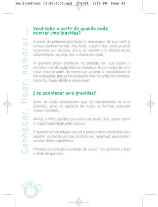 meninosfinal 13.02.2009.qxd                               3/4/09    3:10 PM     Page 42




                               Você sabe a partir de quando pode
 Conhecer, ficar, namorar...
                               ocorrer uma gravidez?

                               A partir da primeira ejaculação (a semenarca, de que você já
                               tomou conhecimento). Pois bem, a partir daí, você já pode
                               engravidar sua parceira, isto é, se tiverem uma relação sexual
                               desprotegida, ou seja, sem a dupla proteção.

                               A gravidez pode acontecer no período em que ocorre a
                               primeira menstruação dela (a menarca). Agora saiba de uma
                               coisa: mesmo antes de menstruar, já existe a possibilidade de
                               ela engravidar, pois já há ovulações mesmo antes da menarca.
                               Portanto, fique atento e previna-se!


                               E se acontecer uma gravidez?

                               Bom, se vocês perceberem que há possibilidade de uma
                               gravidez, procure apoiá-la de todas as formas possíveis
                               nesse momento.

                               Afinal, o filho ou filha que virá é de vocês dois, assim como
                               a responsabilidade pela criança.

                               E quando temos relação sexual é preciso estar preparado para
                               assumir as consequências positivas ou negativas que podem
                               resultar dessa experiência.

                               Primeiro vá com ela à unidade de saúde mais próxima e faça
                               o teste de gravidez.




                          42
 