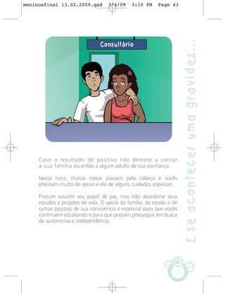 meninosfinal 13.02.2009.qxd         3/4/09    3:10 PM     Page 43




                                                                       E se acontecer uma gravidez...
                                Consultório




     Caso o resultado dê positivo não demore a contar
     à sua família ou então a algum adulto de sua confiança.

     Nessa hora, muitas coisas passam pela cabeça e vocês
     precisam muito de apoio e ela de alguns cuidados especiais.

     Procure assumir seu papel de pai, mas não abandone seus
     estudos e projetos de vida. O apoio da família, da escola e de
     outras pessoas de sua convivência é essencial para que vocês
     continuem estudando e para que possam prosseguir em busca
     de autonomia e independência.




                                                                  43
 