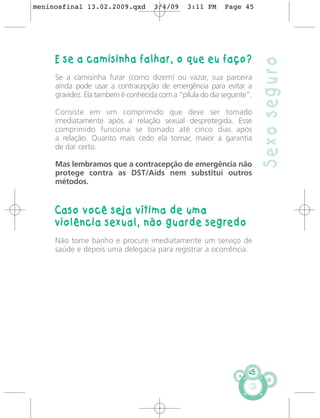 meninosfinal 13.02.2009.qxd          3/4/09    3:11 PM      Page 45




     E se a camisinha falhar, o que eu faço?




                                                                        Sexo seguro
     Se a camisinha furar (como dizem) ou vazar, sua parceira
     ainda pode usar a contracepção de emergência para evitar a
     gravidez. Ela tambem é conhecida com a “pílula do dia seguinte”.

     Consiste em um comprimido que deve ser tomado
     imediatamente após a relação sexual desprotegida. Esse
     comprimido funciona se tomado até cinco dias após
     a relação. Quanto mais cedo ela tomar, maior a garantia
     de dar certo.

     Mas lembramos que a contracepção de emergência não
     protege contra as DST/Aids nem substitui outros
     métodos.


     Caso você seja vítima de uma
     violência sexual, não guarde segredo
     Não tome banho e procure imediatamente um serviço de
     saúde e depois uma delegacia para registrar a ocorrência.




                                                                   45
 