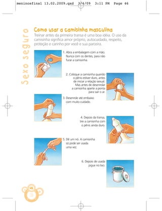 meninosfinal 13.02.2009.qxd                   3/4/09         3:11 PM      Page 46




                Como usar a camisinha masculina
 Sexo seguro
                Treinar antes da primeira transa é uma boa idéia. O uso da
                camisinha significa amor próprio, autocuidado, respeito,
                proteção e carinho por você e sua parceira.

                                  1. Abra a embalagem com a mão.
                                     Nunca com os dentes, para não
                                     furar a camisinha.



                                    2. Coloque a camisinha quando
                                          o pênis estiver duro, antes
                                          de iniciar a relação sexual.
                                           Mas antes de desenrolar
                                        a camisinha aperte a ponta
                                                        para sair o ar.
                                  3. Desenrole até embaixo
                                     com muito cuidado.




                                                 4. Depois da transa,
                                                tire a camisinha com
                                                  o pênis ainda duro.



                                  5. Dê um nó. A camisinha
                                     só pode ser usada
                                     uma vez.



                                                  6. Depois de usada
                                                       jogue no lixo.




           46
 