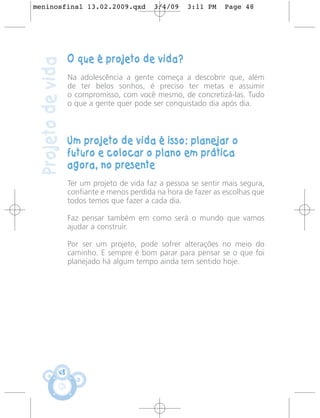 meninosfinal 13.02.2009.qxd                  3/4/09    3:11 PM    Page 48




                    O que é projeto de vida?
 Projeto de vida
                    Na adolescência a gente começa a descobrir que, além
                    de ter belos sonhos, é preciso ter metas e assumir
                    o compromisso, com você mesmo, de concretizá-las. Tudo
                    o que a gente quer pode ser conquistado dia após dia.



                    Um projeto de vida é isso: planejar o
                    futuro e colocar o plano em prática
                    agora, no presente
                    Ter um projeto de vida faz a pessoa se sentir mais segura,
                    confiante e menos perdida na hora de fazer as escolhas que
                    todos temos que fazer a cada dia.

                    Faz pensar também em como será o mundo que vamos
                    ajudar a construir.

                    Por ser um projeto, pode sofrer alterações no meio do
                    caminho. E sempre é bom parar para pensar se o que foi
                    planejado há algum tempo ainda tem sentido hoje.




               48
 