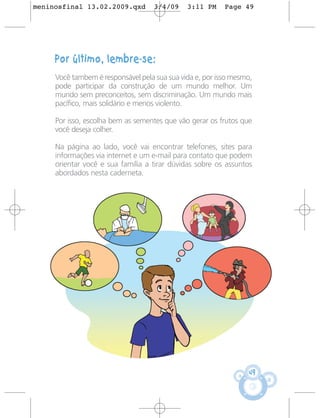 meninosfinal 13.02.2009.qxd         3/4/09    3:11 PM     Page 49




     Por último, lembre-se:
     Você tambem é responsável pela sua sua vida e, por isso mesmo,
     pode participar da construção de um mundo melhor. Um
     mundo sem preconceitos, sem discriminação. Um mundo mais
     pacífico, mais solidário e menos violento.

     Por isso, escolha bem as sementes que vão gerar os frutos que
     você deseja colher.

     Na página ao lado, você vai encontrar telefones, sites para
     informações via internet e um e-mail para contato que podem
     orientar você e sua família a tirar dúvidas sobre os assuntos
     abordados nesta caderneta.




                                                                  49
 