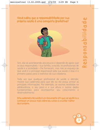meninosfinal 13.02.2009.qxd          3/4/09     3:09 PM     Page 5




     Você sabia que a responsabilidade por sua




                                                                         Responsabilidade
     própria saúde é uma conquista gradativa?




     Sim, ela vai acontecendo aos poucos e depende do apoio que
     os seus responsáveis – sua família, a escola, os profissionais de
     saúde e a sociedade – lhe fornecem, mas não se esqueça de
     que você é o principal responsável pela sua saúde e esse é o
     primeiro passo para o exercício da sua cidadania.

     Toda vez que qualquer profissional de saúde o atender,
     mostre sua caderneta para que ele ou ela possa anotar as
     principais informações. Por exemplo, as vacinas recebidas na
     adolescência, o seu peso e a sua altura e outros dados
     fundamentais para acompanhar seu crescimento e
     desenvolvimento.

     Esta caderneta de saúde é um documento útil que vai ajudá-lo a
     conhecer um pouco mais sobre seu corpo e a cuidar melhor
     de si próprio.




                                                                     5
 