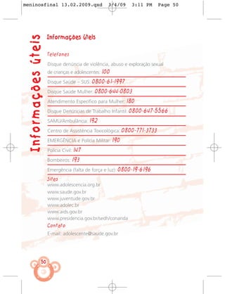 meninosfinal 13.02.2009.qxd                         3/4/09       3:11 PM      Page 50




  Informações úteis   Informações úteis

                      Telefones

                      Disque denúncia de violência, abuso e exploração sexual
                      de crianças e adolescentes: 100

                      Disque Saúde – SUS:    0800-61-1997
                      Disque Saúde Mulher:     0800-644-0803
                      Atendimento Específico para Mulher:      180
                      Disque Denúncias de Trabalho Infantil:    0800-647-5566
                      SAMU/Ambulância:       192
                      Centro de Assistência Toxicológica:     0800-771-3733
                      EMERGÊNCIA e Polícia Militar:     190
                      Polícia Civil:   147
                      Bombeiros:       193
                      Emergência (falta de força e luz):   0800-19-6196
                      Sites
                      www.adolescencia.org.br
                      www.saude.gov.br
                      www.juventude.gov.br
                      www.adolec.br
                      www.aids.gov.br
                      www.presidencia.gov.br/sedh/conanda
                      Contato
                      E-mail: adolescente@saude.gov.br




                 50
 