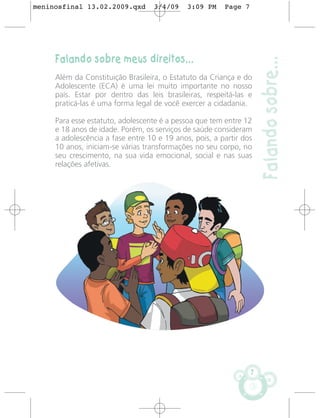 meninosfinal 13.02.2009.qxd        3/4/09    3:09 PM    Page 7




     Falando sobre meus direitos...




                                                                     Falando sobre...
     Além da Constituição Brasileira, o Estatuto da Criança e do
     Adolescente (ECA) é uma lei muito importante no nosso
     país. Estar por dentro das leis brasileiras, respeitá-las e
     praticá-las é uma forma legal de você exercer a cidadania.

     Para esse estatuto, adolescente é a pessoa que tem entre 12
     e 18 anos de idade. Porém, os serviços de saúde consideram
     a adolescência a fase entre 10 e 19 anos, pois, a partir dos
     10 anos, iniciam-se várias transformações no seu corpo, no
     seu crescimento, na sua vida emocional, social e nas suas
     relações afetivas.




                                                                 7
 