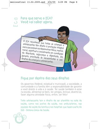 meninosfinal 13.02.2009.qxd               3/4/09       3:09 PM    Page 8




           Para que serve o ECA?
 Eca
           Você vai saber agora.




             O ECA reco
                           nhece que
             adolescentes               todas as cr
                             têm direito à            ianças e
            para que poss                   proteção inte
                            am se desenv                   gral
            moral, espirit                olver física, m
                           ual e socialm                 ental,
            de liberdade                 ente em cond
                            , segurança                  ições
           garante prio                   e dignidade.
                          ridade às ne                     Ele
           direitos de cr                cessidades
                         ianças e adol                  e aos
                                        escentes.




           Fique por dentro dos seus direitos
           Os governos (federal, estadual e municipal), a sociedade, a
           comunidade e a família têm a responsabilidade de garantir
           a você direito à vida e à saúde. Ter saúde também é estar
           na escola, alimentar-se bem, ter amigos, brincar, divertir-se,
           fazer alguma atividade física, enfim, ser feliz!

           Todo adolescente tem o direito de ser atendido na rede de
           saúde, como nos postos de saúde, nos ambulatórios, nas
           equipes de saúde da família e nos hospitais que fazem parte do
           SUS - Sistema Único de Saúde.

       8
 