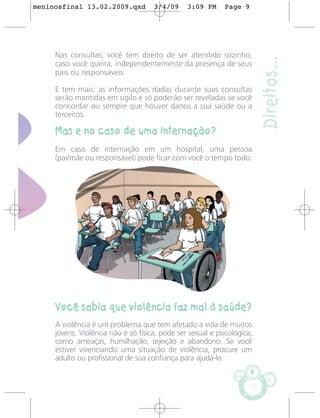 meninosfinal 13.02.2009.qxd          3/4/09     3:09 PM     Page 9




     Nas consultas, você tem direito de ser atendido sozinho,




                                                                         Direitos...
     caso você queira, independentemente da presença de seus
     pais ou responsáveis.

     E tem mais: as informações dadas durante suas consultas
     serão mantidas em sigilo e só poderão ser reveladas se você
     concordar ou sempre que houver danos a sua saúde ou a
     terceiros.

     Mas e no caso de uma internação?
     Em caso de internação em um hospital, uma pessoa
     (pai/mãe ou responsável) pode ficar com você o tempo todo.




     Você sabia que violência faz mal à saúde?
     A violência é um problema que tem afetado a vida de muitos
     jovens. Violência não é só física, pode ser sexual e psicológica,
     como ameaças, humilhação, rejeição e abandono. Se você
     estiver vivenciando uma situação de violência, procure um
     adulto ou profissional de sua confiança para ajudá-lo.
                                                                     9
 