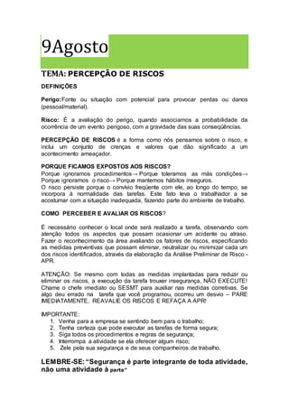 9Agosto
TEMA: PERCEPÇÃO DE RISCOS
DEFINIÇÕES
Perigo:Fonte ou situação com potencial para provocar perdas ou danos
(pessoal/material).
Risco: É a avaliação do perigo, quando associamos a probabilidade da
ocorrência de um evento perigoso, com a gravidade das suas conseqüências.
PERCEPÇÃO DE RISCOS é a forma como nós pensamos sobre o risco, e
inclui um conjunto de crenças e valores que dão significado a um
acontecimento ameaçador.
PORQUE FICAMOS EXPOSTOS AOS RISCOS?
Porque ignoramos procedimentos→ Porque toleramos as más condições→
Porque ignoramos o risco→ Porque mantemos hábitos inseguros.
O risco persiste porque o convívio freqüente com ele, ao longo do tempo, se
incorpora à normalidade das tarefas. Este fato leva o trabalhador a se
acostumar com a situação inadequada, fazendo parte do ambiente de trabalho.
COMO PERCEBER E AVALIAR OS RISCOS?
É necessário conhecer o local onde será realizado a tarefa, observando com
atenção todos os aspectos que possam ocasionar um acidente ou atraso.
Fazer o reconhecimento da área avaliando os fatores de riscos, especificando
as medidas preventivas que possam eliminar, neutralizar ou minimizar cada um
dos riscos identificados, através da elaboração da Análise Preliminar de Risco -
APR.
ATENÇÃO: Se mesmo com todas as medidas implantadas para reduzir ou
eliminar os riscos, a execução da tarefa trouxer insegurança, NÃO EXECUTE!
Chame o chefe imediato ou SESMT para auxiliar nas medidas corretivas. Se
algo deu errado na tarefa que você programou, ocorreu um desvio – PARE
IMEDIATAMENTE, REAVALIE OS RISCOS E REFAÇA A APR!
IMPORTANTE:
1. Venha para a empresa se sentindo bem para o trabalho;
2. Tenha certeza que pode executar as tarefas de forma segura;
3. Siga todos os procedimentos e regras de segurança;
4. Interrompa a atividade se ela oferecer algum risco;
5. Zele pela sua segurança e de seus companheiros de trabalho.
LEMBRE-SE:“Segurança é parte integrante de toda atividade,
não uma atividade à parte”
 