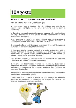 10Agosto
TEMA: DIREITO DE RECUSA AO TRABALHO
A NR 22, EM SEU ITEM 22.3.4, ASSEGURA QUE:
a) Interromper todo e qualquer tipo de atividade que exponha os
trabalhadores a condições de risco grave e iminente para sua saúde e
segurança;
b) Garantir a interrupção das tarefas, quando proposta pelos trabalhadores,
em função da existência de risco grave e iminente, desde confirmado o fato
pelo Superior hierárquico.
PARA GARANTIR A APLICAÇÃO DESTA NORMA REGULAMENTADORA O
COLABORADOR DEVE PROCEDER CONFORME ABAIXO:
O empregado não se sentindo seguro para desenvolver a atividade, deverá
comunicar ao seu Supervisor/Chefia imediata;
O Supervisor/Chefia imediata analisará a situação verificando a APR –
Análise Preliminar de Riscos da atividade; Após análise e consenso da
necessidade de alguma medida corretiva/preventiva, esta deverá ser
providenciada antes de recomeçar atividade;
Caso não haja consenso, a atividade deverá ser interrompida e o formulário
DIREITO DE RECUSA AO TRABALHO, preenchido;
O Gerente ou Coordenador, Técnico de Segurança, Supervisor e
empregado, analisarão a situação e preencherão os campos apropriados no
formulário, providenciando as medidas aplicáveis para bloqueio ou
eliminação da situação.
observação: a empresa deve disponibilizar o formulário direito de recusa ao
trabalho para todos colaboradores.
LEMBRANDO: RISCO GRAVE E IMINENTE é toda condição do ambiente,
máquinas, equipamentos e instalações ou situação de trabalho com
potencial para causar dano grave imediato
 