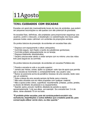 11Agosto
TEMA: CUIDADOS COM ESCADAS
Escadas em geral são invariavelmente locais de risco de acidentes, que podem
ser pequenas escoriações ou até quedas com alto potencial de gravidade.
As escadas fixas, definitivas, são projetadas para proporcionar segurança aos
usuários, porém o descuido, a desatenção e a subestimação dos riscos pelas
pessoas muitas vezes culminam em acidentes de proporções variadas.
Os pontos básicos de prevenção de acidentes em escadas fixas são:
* Degraus com espaçamento e altura adequados;
* Corrimão seguro, bem fixado e isento de substâncias gordurosas;
* Corrimão pintado adequadamente na cor laranja;
* Degraus totalmente desobstruídos;
* Usuário precisa estar atento e andar sempre com no mínimo uma das mãos
livre para segura-se ao corrimão.
Os pontos básicos de prevenção de acidentes em escadas Portáteis são:
* Prenda a escada no solo e na parte superior;
* Jamais use mesas, caixas, tijolos ou qualquer outro tipo de apoio que permita
que a escada se movimente e, conseqüentemente seu usuário caia;
* Nunca se posicione acima da penúltima travessa de uma escada, neste caso
use um andaime;
* Suba e desça de uma escada sempre de frente para a mesma;
* Não suba escadas com as mãos ocupadas com qualquer material;
* Não a apóie contra vidros, superfícies recentemente pintadas, portas, janelas,
ou locais de trânsito de pessoas e ou equipamentos;
* Quando apóia, procure mantê-la afastada da parede ou apoio
aproximadamente ¼ de sua altura, por exemplo: Se a escada tiver 3 m de
altura, deixe afastada 75 cm na base.
"É proibido pintar escadas, pois tal conduta poderá encobrir nós,
rachaduras, imperfeições e outros defeitos que a madeira pode ter, para
conservação utilizar verniz claro, ou óleo quente."
 