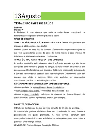13Agosto
TEMA: INFORMES DE SAÚDE
Diabetes
O que é?
A Diabetes é uma doença que afeta o metabolismo, prejudicando a
transformação da glicose em energia para o corpo.
TIPOS DE DIABETES
TIPO 1: O PÂNCREAS NÃO PRODUZ INSULINA Ocorre principalmente em
crianças e adolescentes, mas adultos
também podem ter esse tipo de diabetes. Geralmente são pessoas magras ou
que vêm apresentando perda de peso de forma rápida e sede intensa. O
tratamento é feito necessariamente com insulina.
TIPO 2: É O TIPO MAIS FREQUENTE DE DIABETES
A insulina produzida pelo pâncreas não é suficiente ou não age de forma
adequada para diminuir a glicose no sangue. É mais comum em adultos e em
pessoas que têm familiares com diabetes. Está muito relacionado à obesidade
e por isso vem atingindo pessoas cada vez mais jovens. O tratamento pode ser
apenas com dieta e exercício físico, mas poderão ser necessários
comprimidos, insulina ou a associação dos dois.
PARA GARANTIR O CONTROLE DA DIABETES DEVEMOS:
•Manter os níveis de triglicérides e colesterol controlados.
•Fazer atividade física diária – 40 minutos de caminhada / dia.
•Manter o peso controlado, reduzindo as chances de desenvolvimento de
outras doenças, como a hipertensão arterial, por exemplo.
DIABETES GESTACIONAL
O Diabetes Gestacional é o que se inicia por volta do 6º. mês de gravidez.
O pré-natal da gestante diabética deve ser considerado de risco, devido à
possibilidade de parto prematuro. A mãe deverá continuar com
acompanhamento médico caso a diabetes persista após o parto, tornando-se a
partir daí, uma doença crônica.
LEMBRE-SE: Procure Sempre Orientação Médica
 