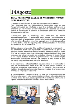 14Agosto
TEMA: PRINCIPAIS CAUSAS DE ACIDENTES NO USO
DE FERRAMENTAS
1- Defeitos intrínsecos (falha na qualidade do material ou má seleção)
Toda ferramenta deve ser cuidadosamente inspecionada antes do uso.
A responsabilidade é do trabalhador o qual deve conhecer perfeitamente a
ferramenta que irá manusear e identificar prontamente problemas que possam
impedir a sua utilização e segregar as ferramentas defeituosas devido ao
desgaste natural pelo uso.
2-Inadequação para a atividade(s) e/ou tarefas (falta de material
disponível/improvisação) O trabalhador deve analisar cuidadosamente o
serviço ou tarefa a ser executado e utilizar a ferramenta adequada de forma a
evitar improvisos. Deve também verificar a posição e movimento de operação e
os EPIs (óculos, cinto de segurança, etc) e EPCs (proteções de máquinas,
procedimentos, etc) recomendados.
3) Mau estado de conservação (falha ou falta de limpeza/má conservação)
As ferramentas devem ser inspecionadas cuidadosamente na procura de
quaisquer defeitos e eliminadas antes que venham a se tornar perigosas para o
fim a que se destinam. Lembre-se: ferramentas danificadas são um sério risco
e manuseá-las, colocará o usuário em condição e iminência de perigo. Aplique
o 5S sempre. Cabe-lhe também, responsabilizar-se pela sua conservação,
realizando as manutenções básicas que estejam a seu alcance e pela
sua guarda ou acondicionamento, de forma adequada
4) Uso incorreto ou a falta de habilidade e/ou capacidade do operador (falha ou
falta de treinamento/não saber fazer) Os usuários devem conhecer as
instruções adequadas relacionadas com a operação, funcionamento e
finalidade de cada tipo de ferramenta. O superior imediato deve fornecer estas
informações sempre que necessário.
5) Armazenamento inadequado (falha ou falta de ordem/desorganização)
As ferramentas devem estar acondicionadas em locais adequados (paineis,
carrinhos, bolsas de couro, etc) que permitam fácil localização e transporte. O
superior imediato deve verificar sempre a prática desta conduta.
 