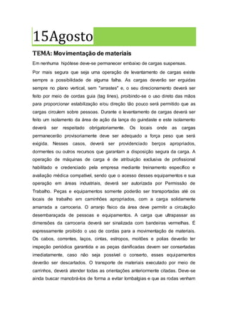 15Agosto
TEMA: Movimentação de materiais
Em nenhuma hipótese deve-se permanecer embaixo de cargas suspensas.
Por mais segura que seja uma operação de levantamento de cargas existe
sempre a possibilidade de alguma falha. As cargas deverão ser erguidas
sempre no plano vertical, sem "arrastes" e, o seu direcionamento deverá ser
feito por meio de cordas guia (tag lines), proibindo-se o uso direto das mãos
para proporcionar estabilização e/ou direção tão pouco será permitido que as
cargas circulem sobre pessoas. Durante o levantamento de cargas deverá ser
feito um isolamento da área de ação da lança do guindaste e este isolamento
deverá ser respeitado obrigatoriamente. Os locais onde as cargas
permanecerão provisoriamente deve ser adequado a força peso que será
exigida. Nesses casos, deverá ser providenciado berços apropriados,
dormentes ou outros recursos que garantam a disposição segura da carga. A
operação de máquinas de carga é de atribuição exclusiva de profissional
habilitado e credenciado pela empresa mediante treinamento específico e
avaliação médica compatível, sendo que o acesso desses equipamentos e sua
operação em áreas industriais, deverá ser autorizada por Permissão de
Trabalho. Peças e equipamentos somente poderão ser transportadas até os
locais de trabalho em caminhões apropriados, com a carga solidamente
amarrada a carroceria. O arranjo físico da área deve permitir a circulação
desembaraçada de pessoas e equipamentos. A carga que ultrapassar as
dimensões da carroceria deverá ser sinalizada com bandeiras vermelhas. É
expressamente proibido o uso de cordas para a movimentação de materiais.
Os cabos, correntes, laços, cintas, estropos, moitões e polias deverão ter
inspeção periódica garantida e as peças danificadas devem ser consertadas
imediatamente, caso não seja possível o conserto, esses equipamentos
deverão ser descartados. O transporte de materiais executado por meio de
carrinhos, deverá atender todas as orientações anteriormente citadas. Deve-se
ainda buscar manobrá-los de forma a evitar lombalgias e que as rodas venham
 
