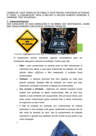 LEMBRE-SE, VOCÊ TRABALHA EM TURNO, E VOCÊ PRECISA CONVERSAR AO PASSAR
O TURNO. A COMUNICAÇÃO GERA O DIÁLOGO. O DIÁLOGO ALIMENTA HARMONIA. A
HARMONIA TRAZ SEGURANÇA.
7. CONSCIENTIZAÇÃO
SER CONSCIENTE DE SUAS OBRIGAÇÕES É, NO MÍNIMO, SER RESPONSÁVEL. ASSIM
NÃO TRABALHAREMOS COM DÚVIDAS EM NOSSO TRABALHO.
18 Agosto
TEMA: Equipamento de Proteção Respiratória
O equipamento precisa apresentar algumas características para ser
considerado adequado e eficiente na proteção. Confira quais são:
 Filtro – cada contaminante ou partícula pede um filtro diferenciado. É
importante ficar atento a essa peça fundamental na proteção. De nada
adianta utilizar o EPI com o filtro inadequado. A proteção ficará
comprometida.
 Vedação – a máscara precisará ficar bem ajustada ao rosto para
garantir proteção. Qualquer falta de vedação, por menor que seja,
prejudicará a proteção e permitirá a inalação de contaminantes.
 Uso durante a atividade – o EPI deve ser utilizado enquanto houver
contato com partículas ou gases contaminantes. Não se deve ficar
exposto a esse ambiente sem equipamento, nem por pouco tempo, pois
pode causar contaminação grave, podendo levar a danos irreversíveis
ao organismo ou até a morte.
 A falta de proteção em ambiente com contaminantes do sistema
respiratório é uma situação muito grave. Geralmente as pessoas não se
dão conta do tamanho do risco. Use os equipamentos de proteção
respiratória e garanta sua qualidade de vida. Cuidar de sua saúde é sua
maior obrigação.

 