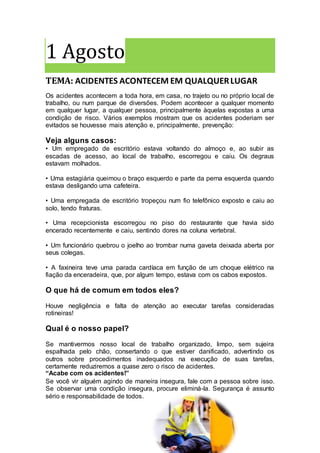 1 Agosto
TEMA: ACIDENTES ACONTECEM EM QUALQUERLUGAR
Os acidentes acontecem a toda hora, em casa, no trajeto ou no próprio local de
trabalho, ou num parque de diversões. Podem acontecer a qualquer momento
em qualquer lugar, a qualquer pessoa, principalmente àquelas expostas a uma
condição de risco. Vários exemplos mostram que os acidentes poderiam ser
evitados se houvesse mais atenção e, principalmente, prevenção:
Veja alguns casos:
• Um empregado de escritório estava voltando do almoço e, ao subir as
escadas de acesso, ao local de trabalho, escorregou e caiu. Os degraus
estavam molhados.
• Uma estagiária queimou o braço esquerdo e parte da perna esquerda quando
estava desligando uma cafeteira.
• Uma empregada de escritório tropeçou num fio telefônico exposto e caiu ao
solo, tendo fraturas.
• Uma recepcionista escorregou no piso do restaurante que havia sido
encerado recentemente e caiu, sentindo dores na coluna vertebral.
• Um funcionário quebrou o joelho ao trombar numa gaveta deixada aberta por
seus colegas.
• A faxineira teve uma parada cardíaca em função de um choque elétrico na
fiação da enceradeira, que, por algum tempo, estava com os cabos expostos.
O que há de comum em todos eles?
Houve negligência e falta de atenção ao executar tarefas consideradas
rotineiras!
Qual é o nosso papel?
Se mantivermos nosso local de trabalho organizado, limpo, sem sujeira
espalhada pelo chão, consertando o que estiver danificado, advertindo os
outros sobre procedimentos inadequados na execução de suas tarefas,
certamente reduziremos a quase zero o risco de acidentes.
“Acabe com os acidentes!”
Se você vir alguém agindo de maneira insegura, fale com a pessoa sobre isso.
Se observar uma condição insegura, procure eliminá-la. Segurança é assunto
sério e responsabilidade de todos.
 