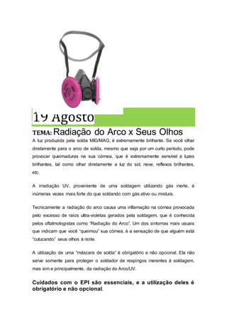 19 Agosto
TEMA: Radiação do Arco x Seus Olhos
A luz produzida pela solda MIG/MAG, é extremamente brilhante. Se você olhar
diretamente para o arco de solda, mesmo que seja por um curto período, pode
provocar queimaduras na sua córnea, que é extremamente sensível a luzes
brilhantes, tal como olhar diretamente a luz do sol, neve, reflexos brilhantes,
etc.
A irradiação UV, proveniente de uma soldagem utilizando gás inerte, é
inúmeras vezes mais forte do que soldando com gás ativo ou mistura.
Tecnicamente a radiação do arco causa uma inflamação na córnea provocada
pelo excesso de raios ultra-violetas gerados pela soldagem, que é conhecida
pelos oftalmologistas como “Radiação do Arco”. Um dos sintomas mais usuais
que indicam que você “queimou” sua córnea, é a sensação de que alguém está
“cutucando” seus olhos à noite.
A utilização de uma “máscara de solda” é obrigatório e não opcional. Ela não
serve somente para proteger o soldador de respingos inerentes à soldagem,
mas sim e principalmente, da radiação do Arco/UV.
Cuidados com o EPI são essenciais, e a utilização deles é
obrigatório e não opcional.
 