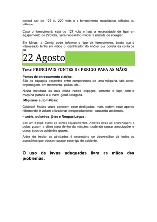 poderá ser de 127 ou 220 volts e o fornecimento monofásico, bifásico ou
trifásico.
Caso o fornecimento seja de 127 volts e haja a necessidade de ligar um
equipamento de 220volts, será necessário mudar a entrada de energia”.
Em Minas, a Cemig pode informar o tipo de fornecimento, basta que o
interessado tenha em mãos o identificador do imóvel que consta da conta de
luz.
22 Agosto
Tema: PRINCIPAIS FONTES DE PERIGO PARA AS MÃOS
Pontos de enrascamento e atrito:
São os espaços existentes entre componentes de uma máquina, tais como:
engrenagens em movimento, polias, etc…
Nunca introduza as suas mãos nestes espaços, somente o faça com a
máquina parada e a chave geral desligada.
Máquinas automáticas:
Cuidado! Muitas vezes parecem estar desligadas, mais podem estar apenas
hibernando e voltam a funcionar inesperadamente, causando acidentes.
– Anéis, pulseiras, jóias e Roupas Largas:
São um perigo diante de certos equipamentos. Através deles as engrenagens e
polias puxam a vítima para dentro da máquina, podendo causar amputações e
outros tipos de acidentes graves.
Antes de iniciar as atividades é necessário se desvencilhar de todos os
acessórios que possam causar esse tipo de acidente.
O uso de luvas adequadas livra as mãos dos
problemas.
 