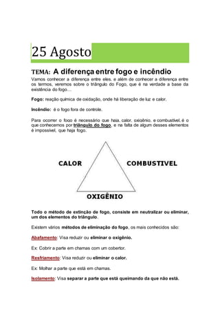 25 Agosto
TEMA: A diferença entre fogo e incêndio
Vamos conhecer a diferença entre eles. e além de conhecer a diferença entre
os termos, veremos sobre o triângulo do Fogo, que é na verdade a base da
existência do fogo…
Fogo: reação química de oxidação, onde há liberação de luz e calor.
Incêndio: é o fogo fora de controle.
Para ocorrer o fogo é necessário que haja, calor, oxigênio, e combustível, é o
que conhecemos por triângulo do fogo, e na falta de algum desses elementos
é impossível, que haja fogo.
Todo o método de extinção de fogo, consiste em neutralizar ou eliminar,
um dos elementos do triângulo.
Existem vários métodos de eliminação do fogo, os mais conhecidos são:
Abafamento: Visa reduzir ou eliminar o oxigênio.
Ex: Cobrir a parte em chamas com um cobertor.
Resfriamento: Visa reduzir ou eliminar o calor.
Ex: Molhar a parte que está em chamas.
Isolamento: Visa separar a parte que está queimando da que não está.
 