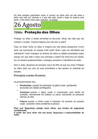 Ex: Nas grandes queimadas rurais, é comum um trator abrir um vão entre a
parte que está em chamas e a que não está. Assim o fogo só queima uma
parte, e não tendo mais oque consumir, se apaga.
26 Agosto
TEMA: Proteção dos Olhos
Proteger os olhos é tarefa primordial no dia-a-dia. Afinal, são eles que nos
mostram o mundo. Você já imaginou sua vida sem a visão?
Faça um teste: feche os olhos e imagine sua vida dessa perspectiva. Como
seria sua locomoção no espaço onde está? Qual o grau de dificuldade que
enfrentaria? Você consegue se lembrar de todos os objetos localizados nesse
espaço em que está e situar com precisão a saída? Se você ficou em dúvida,
em um desses questionamentos, conseguiu perceber a importância da visão.
Sem a visão, deixamos de perceber cerca de 80% do que nos cerca. Proteger
os olhos deve ser uma de suas prioridades e não apenas no ambiente de
trabalho.
Principais Lesões Oculares
As principais lesões são:
 Penetrantes: quando há perfuração do globo ocular, geralmente
provocado pro objetos pontiagudos.

Contusos: quando o globo ocular é pressionado para dentro da
cavidade, normalmente em batidas ou socos, lesionando as estruturas
internas do olho.

Fratura: quando a órbita ocular é fraturada, há aumento da pressão
ocular, causando vários problemas à pessoa.
Para sua Segurança proteja seus olhos, use óculos de segurança
corretamente.
A saúde dos seus olhos não tem preço. Segurança é responsabilidade de
todos.
 