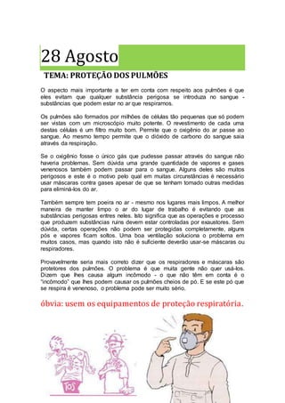 28 Agosto
TEMA: PROTEÇÃO DOS PULMÕES
O aspecto mais importante a ter em conta com respeito aos pulmões é que
eles evitam que qualquer substância perigosa se introduza no sangue -
substâncias que podem estar no ar que respiramos.
Os pulmões são formados por milhões de células tão pequenas que só podem
ser vistas com um microscópio muito potente. O revestimento de cada uma
destas células é um filtro muito bom. Permite que o oxigênio do ar passe ao
sangue. Ao mesmo tempo permite que o dióxido de carbono do sangue saia
através da respiração.
Se o oxigênio fosse o único gás que pudesse passar através do sangue não
haveria problemas. Sem dúvida uma grande quantidade de vapores e gases
venenosos também podem passar para o sangue. Alguns deles são muitos
perigosos e este é o motivo pelo qual em muitas circunstâncias é necessário
usar máscaras contra gases apesar de que se tenham tomado outras medidas
para eliminá-los do ar.
Também sempre tem poeira no ar - mesmo nos lugares mais limpos. A melhor
maneira de manter limpo o ar do lugar de trabalho é evitando que as
substâncias perigosas entres neles. Isto significa que as operações e processo
que produzem substâncias ruins devem estar controladas por exaustores. Sem
dúvida, certas operações não podem ser protegidas completamente, alguns
pós e vapores ficam soltos. Uma boa ventilação soluciona o problema em
muitos casos, mas quando isto não é suficiente deverão usar-se máscaras ou
respiradores.
Provavelmente seria mais correto dizer que os respiradores e máscaras são
protetores dos pulmões. O problema é que muita gente não quer usá-los.
Dizem que lhes causa algum incômodo - o que não têm em conta é o
“incômodo” que lhes podem causar os pulmões cheios de pó. E se este pó que
se respira é venenoso, o problema pode ser muito sério.
óbvia: usem os equipamentos de proteção respiratória.
 