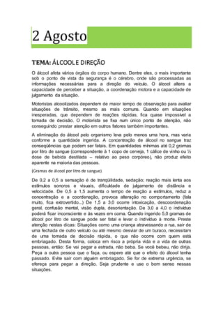 2 Agosto
TEMA: ÁLCOOLE DIREÇÃO
O álcool afeta vários órgãos do corpo humano. Dentre eles, o mais importante
sob o ponto de vista da segurança é o cérebro, onde são processadas as
informações necessárias para a direção do veículo. O álcool altera a
capacidade de perceber a situação, a coordenação motora e a capacidade de
julgamento da situação.
Motoristas alcoolizados dependem de maior tempo de observação para avaliar
situações de trânsito, mesmo as mais comuns. Quando em situações
inesperadas, que dependem de reações rápidas, fica quase impossível a
tomada de decisão. O motorista se fixa num único ponto de atenção, não
conseguindo prestar atenção em outros fatores também importantes.
A eliminação do álcool pelo organismo leva pelo menos uma hora, mas varia
conforme a quantidade ingerida. A concentração de álcool no sangue traz
conseqüências que podem ser fatais. Em quantidades mínimas até 0,2 gramas
por litro de sangue (correspondente à 1 copo de cerveja, 1 cálice de vinho ou ½
dose de bebida destilada – relativo ao peso corpóreo), não produz efeito
aparente na maioria das pessoas.
(Gramas de álcool por litro de sangue)
De 0,2 a 0,5 a sensação é de tranqüilidade, sedação; reação mais lenta aos
estímulos sonoros e visuais, dificuldade de julgamento de distância e
velocidade. De 0,5 a 1,5 aumenta o tempo de reação a estímulos, reduz a
concentração e a coordenação, provoca alteração no comportamento (fala
muito, fica extrovertido...) De 1,5 a 3,0 ocorre intoxicação, descoordenação
geral, confusão mental, visão dupla, desorientação. De 3,0 a 4,0 o indivíduo
poderá ficar inconsciente e às vezes em coma. Quando ingerido 5,0 gramas de
álcool por litro de sangue pode ser fatal e levar o indivíduo à morte. Preste
atenção nestas dicas: Situações como uma criança atravessando a rua, sair de
uma fechada de outro veículo ou até mesmo desviar de um buraco, necessitam
de uma tomada de decisão rápida, o que não ocorre com quem está
embriagado. Desta forma, coloca em risco a própria vida e a vida de outras
pessoas, então: Se vai pegar a estrada, não beba. Se você bebeu, não dirija.
Peça a outra pessoa que o faça, ou espere até que o efeito do álcool tenha
passado. Evite sair com alguém embriagado. Se for de extrema urgência, se
ofereça para pegar a direção. Seja prudente e use o bom senso nessas
situações.
 