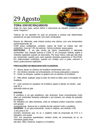 29 Agosto
TEMA: USO DE MAÇARICOS
Antes de mais nada, vamos definir o instrumento de trabalho conhecido pelo
nome “maçarico “.
Trata-se de um aparelho no qual se processa a mistura sob determinada
pressão de um gás comburente com outro combustível.
Depois de inflamada, esta mistura produz uma chama, com uma temperatura
aproximadamente de
3.200 graus centígrados, portanto, capas de fundir os metais que não
contenham mais de 1,9% de carbono. Vamos conhecer esses gases.
ACETILENO - É um gás incolor de cheiro característico e altamente
combustível. Sua notação química é C2H2. É um composto instável, sujeito a
violentas explosões quando se decompõe. Pôr esse motivo, este gás não deve
ser comprimido, quando puro, para suportar pressões superiores a 15Lb./Pol2.
Em determinadas condições, quando em contato com a prata, mercúrio e
cobre, pode provocar explosões.
PRECAUÇÕES NO MANUSEIO DOS CILINDROS.
1º. - Nunca deixar os cilindros de Acetileno diretamente sob o sol;
2º. - Os cilindros deverão ser armazenados em locais adequados e seguros;
3º. - Evitar os choques, quedas ou golpes com os cilindros de Acetileno;
4º. - Não utilizar qualquer peça ou tubo de cobre ou latão, para a circulação do
Acetileno;
5º. - Usar sempre um regulador de Acetileno, ligado à válvula do cilindro, seja
qual for a
aplicação dada ao gás
EFEITOS:
O acetileno é um gás anestésico, não venenoso. Suas concentrações muito
altas em ambientes fechados sufocarão o ser humano, em virtude da exclusão
do oxigênio.
Os trabalhos em altas estruturas, onde as vertigens podem ocasionar, quedas,
com graves
consequências, deve-se ter o cuidado de não respirar muito o acetileno.
OXIGÊNIO - É um gás comburente, incolor e insípido, seu símbolo é O2
e seu peso é 32.
Convém mencionar que, no ar, o oxigênio entra na proporção de 21% e o
nitrogênio com quase
79%. Em pequenas quantidades, existem ainda, na composição do ar, os
chamados gases raros,
são eles: Hélio, Xenômio, Argônio e o Criptônio.
 