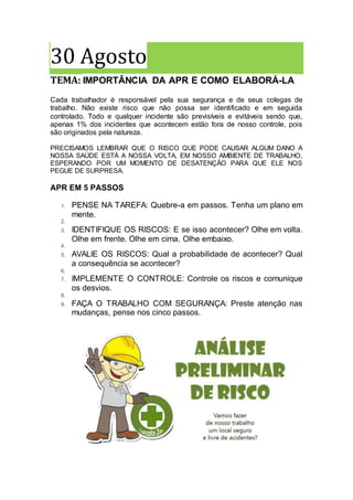 30 Agosto
TEMA: IMPORTÂNCIA DA APR E COMO ELABORÁ-LA
Cada trabalhador é responsável pela sua segurança e de seus colegas de
trabalho. Não existe risco que não possa ser identificado e em seguida
controlado. Todo e qualquer incidente são previsíveis e evitáveis sendo que,
apenas 1% dos incidentes que acontecem estão fora de nosso controle, pois
são originados pela natureza.
PRECISAMOS LEMBRAR QUE O RISCO QUE PODE CAUSAR ALGUM DANO A
NOSSA SAÚDE ESTÁ A NOSSA VOLTA, EM NOSSO AMBIENTE DE TRABALHO,
ESPERANDO POR UM MOMENTO DE DESATENÇÃO PARA QUE ELE NOS
PEGUE DE SURPRESA.
APR EM 5 PASSOS
1. PENSE NA TAREFA: Quebre-a em passos. Tenha um plano em
mente.
2.
3. IDENTIFIQUE OS RISCOS: E se isso acontecer? Olhe em volta.
Olhe em frente. Olhe em cima. Olhe embaixo.
4.
5. AVALIE OS RISCOS: Qual a probabilidade de acontecer? Qual
a consequência se acontecer?
6.
7. IMPLEMENTE O CONTROLE: Controle os riscos e comunique
os desvios.
8.
9. FAÇA O TRABALHO COM SEGURANÇA: Preste atenção nas
mudanças, pense nos cinco passos.
 