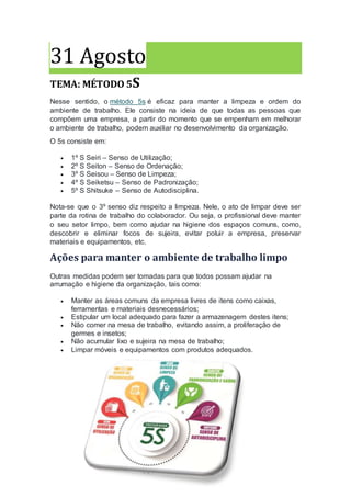 31 Agosto
TEMA: MÉTODO 5S
Nesse sentido, o método 5s é eficaz para manter a limpeza e ordem do
ambiente de trabalho. Ele consiste na ideia de que todas as pessoas que
compõem uma empresa, a partir do momento que se empenham em melhorar
o ambiente de trabalho, podem auxiliar no desenvolvimento da organização.
O 5s consiste em:
 1º S Seiri – Senso de Utilização;
 2º S Seiton – Senso de Ordenação;
 3º S Seisou – Senso de Limpeza;
 4º S Seiketsu – Senso de Padronização;
 5º S Shitsuke – Senso de Autodisciplina.
Nota-se que o 3º senso diz respeito a limpeza. Nele, o ato de limpar deve ser
parte da rotina de trabalho do colaborador. Ou seja, o profissional deve manter
o seu setor limpo, bem como ajudar na higiene dos espaços comuns, como,
descobrir e eliminar focos de sujeira, evitar poluir a empresa, preservar
materiais e equipamentos, etc.
Ações para manter o ambiente de trabalho limpo
Outras medidas podem ser tomadas para que todos possam ajudar na
arrumação e higiene da organização, tais como:
 Manter as áreas comuns da empresa livres de itens como caixas,
ferramentas e materiais desnecessários;
 Estipular um local adequado para fazer a armazenagem destes itens;
 Não comer na mesa de trabalho, evitando assim, a proliferação de
germes e insetos;
 Não acumular lixo e sujeira na mesa de trabalho;
 Limpar móveis e equipamentos com produtos adequados.
 