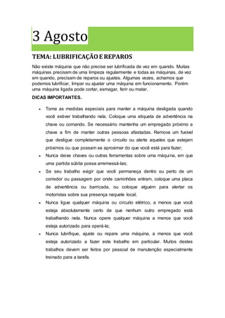 3 Agosto
TEMA: LUBRIFICAÇÃOE REPAROS
Não existe máquina que não precise ser lubrificada de vez em quando. Muitas
máquinas precisam de uma limpeza regularmente e todas as máquinas, de vez
em quando, precisam de reparos ou ajustes. Algumas vezes, achamos que
podemos lubrificar, limpar ou ajustar uma máquina em funcionamento. Porém
uma máquina ligada pode cortar, esmagar, ferir ou matar.
DICAS IMPORTANTES.
 Tome as medidas especiais para manter a máquina desligada quando
você estiver trabalhando nela. Coloque uma etiqueta de advertência na
chave ou comando. Se necessário mantenha um empregado próximo a
chave a fim de manter outras pessoas afastadas. Remova um fusível
que desligue completamente o circuito ou alerte aqueles que estejam
próximos ou que possam se aproximar do que você está para fazer;
 Nunca deixe chaves ou outras ferramentas sobre urna máquina, em que
uma partida súbita possa arremessá-las;
 Se seu trabalho exigir que você permaneça dentro ou perto de um
corredor ou passagem por onde caminhões entram, coloque uma placa
de advertência ou barricada, ou coloque alguém para alertar os
motoristas sobre sua presença naquele local;
 Nunca ligue qualquer máquina ou circuito elétrico, a menos que você
esteja absolutamente certo de que nenhum outro empregado está
trabalhando nela. Nunca opere qualquer máquina a menos que você
esteja autorizado para operá-la;
 Nunca lubrifique, ajuste ou repare uma máquina, a menos que você
esteja autorizado a fazer este trabalho em particular. Muitos destes
trabalhos devem ser feitos por pessoal de manutenção especialmente
treinado para a tarefa.
 