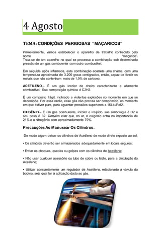 4 Agosto
TEMA: CONDIÇÕES PERIGOSAS “MAÇARICOS”
Primeiramente, vamos estabelecer o aparelho de trabalho conhecido pelo
nome “maçarico”.
Trata-se de um aparelho no qual se processa a combinação sob determinada
pressão de um gás comburente com outro combustível.
Em seguida após inflamada, esta combinação acarreta uma chama, com uma
temperatura aproximada de 3.200 graus centígrados, então, capaz de fundir os
metais que não contenham mais de 1,9% de carbono.
ACETILENO – É um gás incolor de cheiro caracterizante e altamente
combustível. Sua composição química é C2H2.
É um composto frágil, inclinado a violentas explosões no momento em que se
decompõe. Por essa razão, esse gás não precisa ser comprimido, no momento
em que estiver puro, para aguentar pressões superiores a 15Lb./Pol2.
OXIGÊNIO – É um gás comburente, incolor e insípido, sua simbologia é O2 e
seu peso é 32. Convém citar que, no ar, o oxigênio entra na importância de
21% e o nitrogênio com aproximadamente 79%.
Precauções Ao Manusear Os Cilindros.
De modo algum deixar os cilindros de Acetileno de modo direto exposto ao sol;
• Os cilindros deverão ser armazenados adequadamente em locais seguros;
• Evitar os choques, quedas ou golpes com os cilindros de Acetileno;
• Não usar qualquer acessório ou tubo de cobre ou latão, para a circulação do
Acetileno;
• Utilizar constantemente um regulador de Acetileno, relacionado à válvula da
bobina, seja qual for à aplicação dada ao gás.
 