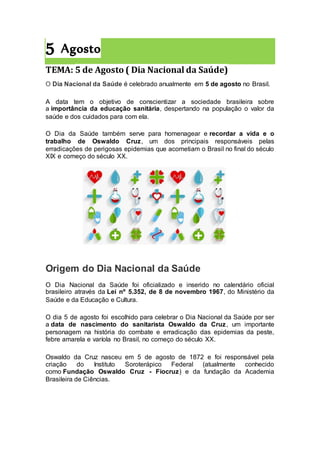 5 Agosto
TEMA: 5 de Agosto ( Dia Nacional da Saúde)
O Dia Nacional da Saúde é celebrado anualmente em 5 de agosto no Brasil.
A data tem o objetivo de conscientizar a sociedade brasileira sobre
a importância da educação sanitária, despertando na população o valor da
saúde e dos cuidados para com ela.
O Dia da Saúde também serve para homenagear e recordar a vida e o
trabalho de Oswaldo Cruz, um dos principais responsáveis pelas
erradicações de perigosas epidemias que acometiam o Brasil no final do século
XIX e começo do século XX.
Origem do Dia Nacional da Saúde
O Dia Nacional da Saúde foi oficializado e inserido no calendário oficial
brasileiro através da Lei nº 5.352, de 8 de novembro 1967, do Ministério da
Saúde e da Educação e Cultura.
O dia 5 de agosto foi escolhido para celebrar o Dia Nacional da Saúde por ser
a data de nascimento do sanitarista Oswaldo da Cruz, um importante
personagem na história do combate e erradicação das epidemias da peste,
febre amarela e varíola no Brasil, no começo do século XX.
Oswaldo da Cruz nasceu em 5 de agosto de 1872 e foi responsável pela
criação do Instituto Soroterápico Federal (atualmente conhecido
como Fundação Oswaldo Cruz - Fiocruz) e da fundação da Academia
Brasileira de Ciências.
 