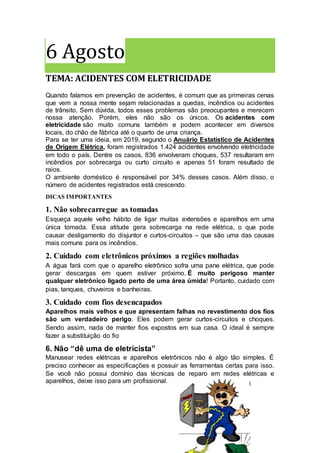 6 Agosto
TEMA: ACIDENTES COM ELETRICIDADE
Quando falamos em prevenção de acidentes, é comum que as primeiras cenas
que vem a nossa mente sejam relacionadas a quedas, incêndios ou acidentes
de trânsito. Sem dúvida, todos esses problemas são preocupantes e merecem
nossa atenção. Porém, eles não são os únicos. Os acidentes com
eletricidade são muito comuns também e podem acontecer em diversos
locais, do chão de fábrica até o quarto de uma criança.
Para se ter uma ideia, em 2019, segundo o Anuário Estatístico de Acidentes
de Origem Elétrica, foram registrados 1.424 acidentes envolvendo eletricidade
em todo o país. Dentre os casos, 836 envolveram choques, 537 resultaram em
incêndios por sobrecarga ou curto circuito e apenas 51 foram resultado de
raios.
O ambiente doméstico é responsável por 34% desses casos. Além disso, o
número de acidentes registrados está crescendo.
DICAS IMPORTANTES
1. Não sobrecarregue as tomadas
Esqueça aquele velho hábito de ligar muitas extensões e aparelhos em uma
única tomada. Essa atitude gera sobrecarga na rede elétrica, o que pode
causar desligamento do disjuntor e curtos-circuitos – que são uma das causas
mais comuns para os incêndios.
2. Cuidado com eletrônicos próximos a regiões molhadas
A água fará com que o aparelho eletrônico sofra uma pane elétrica, que pode
gerar descargas em quem estiver próximo. É muito perigoso manter
qualquer eletrônico ligado perto de uma área úmida! Portanto, cuidado com
pias, tanques, chuveiros e banheiras.
3. Cuidado com fios desencapados
Aparelhos mais velhos e que apresentam falhas no revestimento dos fios
são um verdadeiro perigo. Eles podem gerar curtos-circuitos e choques.
Sendo assim, nada de manter fios expostos em sua casa. O ideal é sempre
fazer a substituição do fio
6. Não “dê uma de eletricista”
Manusear redes elétricas e aparelhos eletrônicos não é algo tão simples. É
preciso conhecer as especificações e possuir as ferramentas certas para isso.
Se você não possui domínio das técnicas de reparo em redes elétricas e
aparelhos, deixe isso para um profissional.
 